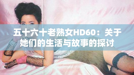 五十六十老熟女HD60：关于她们的生活与故事的探讨
