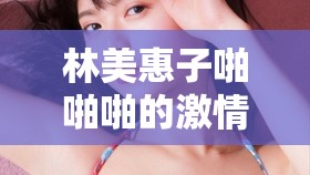 林美惠子啪啪啪的激情瞬间与震撼体验