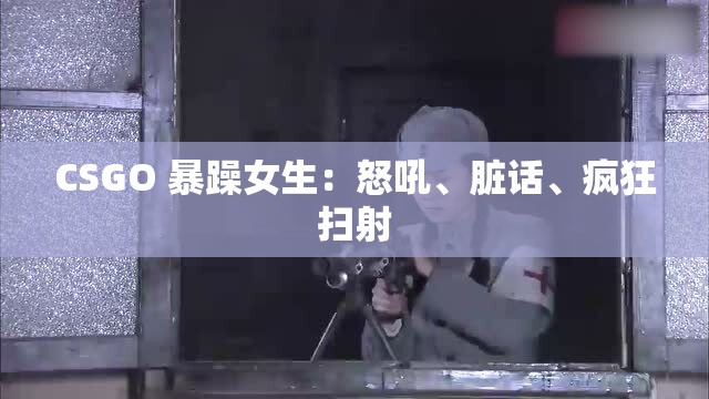 CSGO 暴躁女生：怒吼、脏话、疯狂扫射