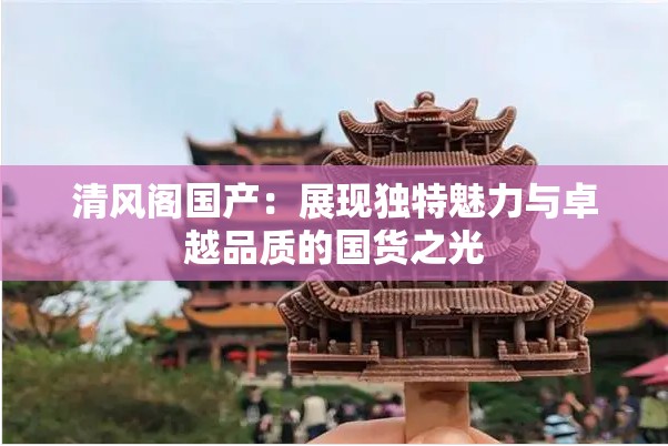 清风阁国产：展现独特魅力与卓越品质的国货之光