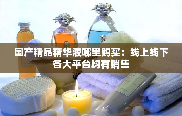 国产精品精华液哪里购买：线上线下各大平台均有销售