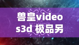 兽皇videos3d 极品另类 video：探索未知的奇妙世界