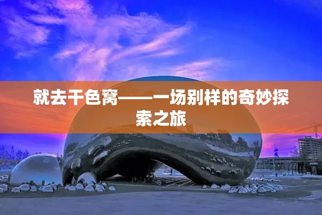 就去干色窝——一场别样的奇妙探索之旅