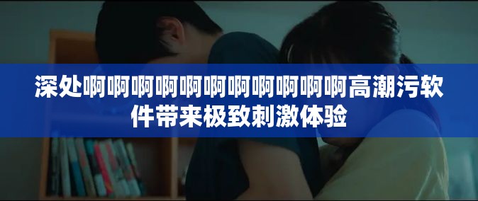 深处啊啊啊啊啊啊啊啊啊啊啊高潮污软件带来极致刺激体验