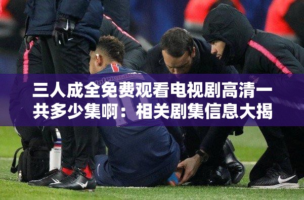 三人成全免费观看电视剧高清一共多少集啊：相关剧集信息大揭秘