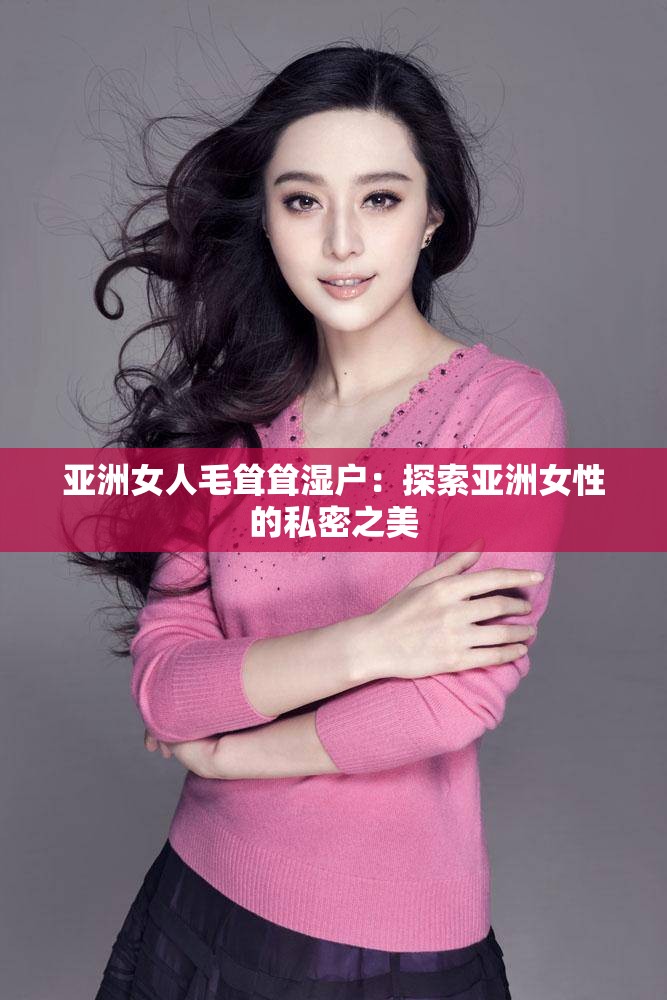 亚洲女人毛耸耸湿户：探索亚洲女性的私密之美