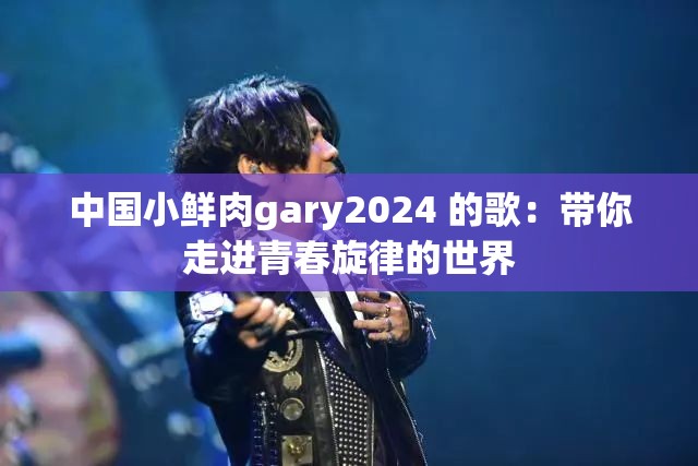 中国小鲜肉gary2024 的歌：带你走进青春旋律的世界