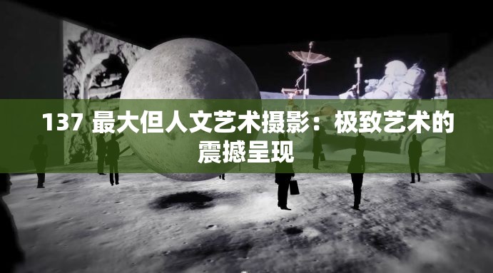 137 最大但人文艺术摄影：极致艺术的震撼呈现