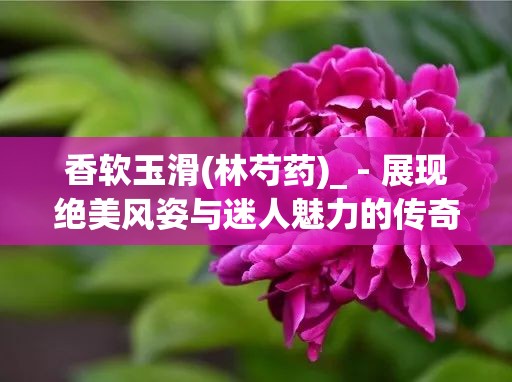 香软玉滑(林芍药)_ - 展现绝美风姿与迷人魅力的传奇