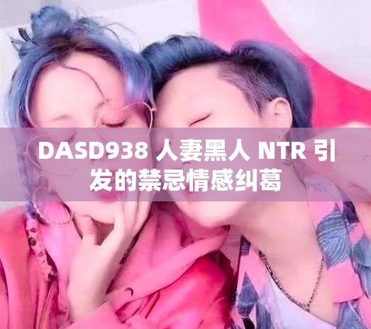 DASD938 人妻黑人 NTR 引发的禁忌情感纠葛