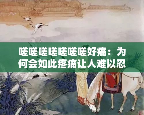 嗟嗟嗟嗟嗟嗟嗟好痛：为何会如此疼痛让人难以忍受