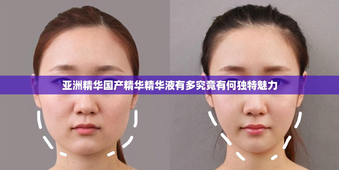亚洲精华国产精华精华液有多究竟有何独特魅力