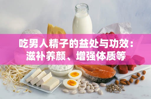 吃男人精子的益处与功效：滋补养颜、增强体质等