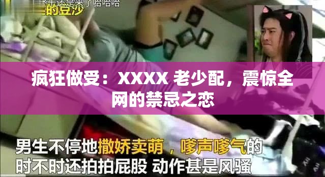 疯狂做受：XXXX 老少配，震惊全网的禁忌之恋