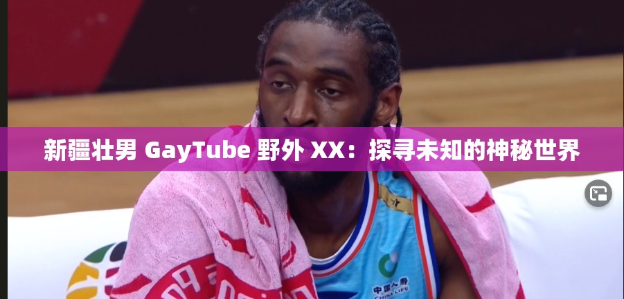 新疆壮男 GayTube 野外 XX：探寻未知的神秘世界