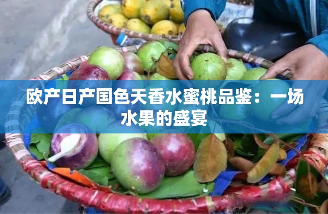欧产日产国色天香水蜜桃品鉴：一场水果的盛宴