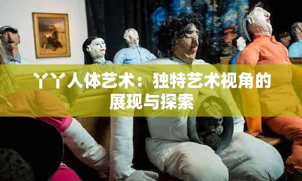 丫丫人体艺术：独特艺术视角的展现与探索