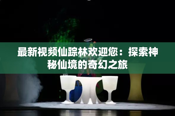 最新视频仙踪林欢迎您：探索神秘仙境的奇幻之旅