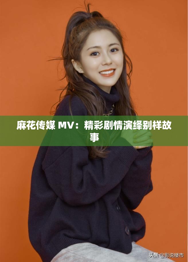麻花传媒 MV：精彩剧情演绎别样故事