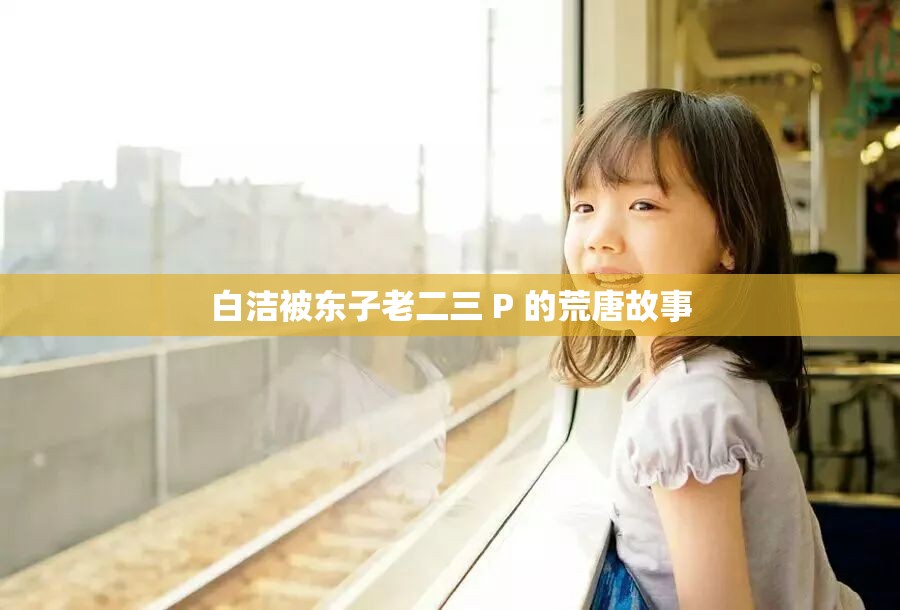 白洁被东子老二三 P 的荒唐故事