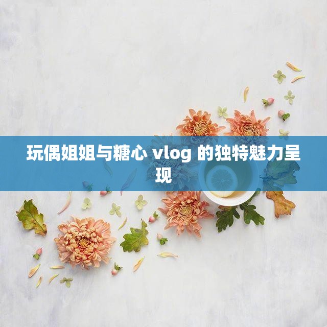 玩偶姐姐与糖心 vlog 的独特魅力呈现