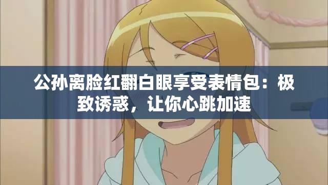 公孙离脸红翻白眼享受表情包：极致诱惑，让你心跳加速