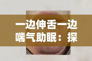 一边伸舌一边喘气助眠：探寻独特助眠方式的奥秘与效果