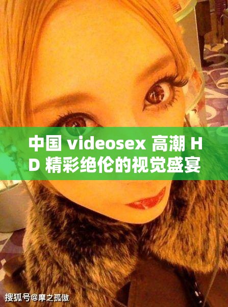 中国 videosex 高潮 HD 精彩绝伦的视觉盛宴