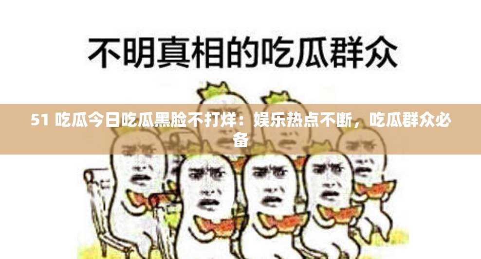 51 吃瓜今日吃瓜黑脸不打烊：娱乐热点不断，吃瓜群众必备