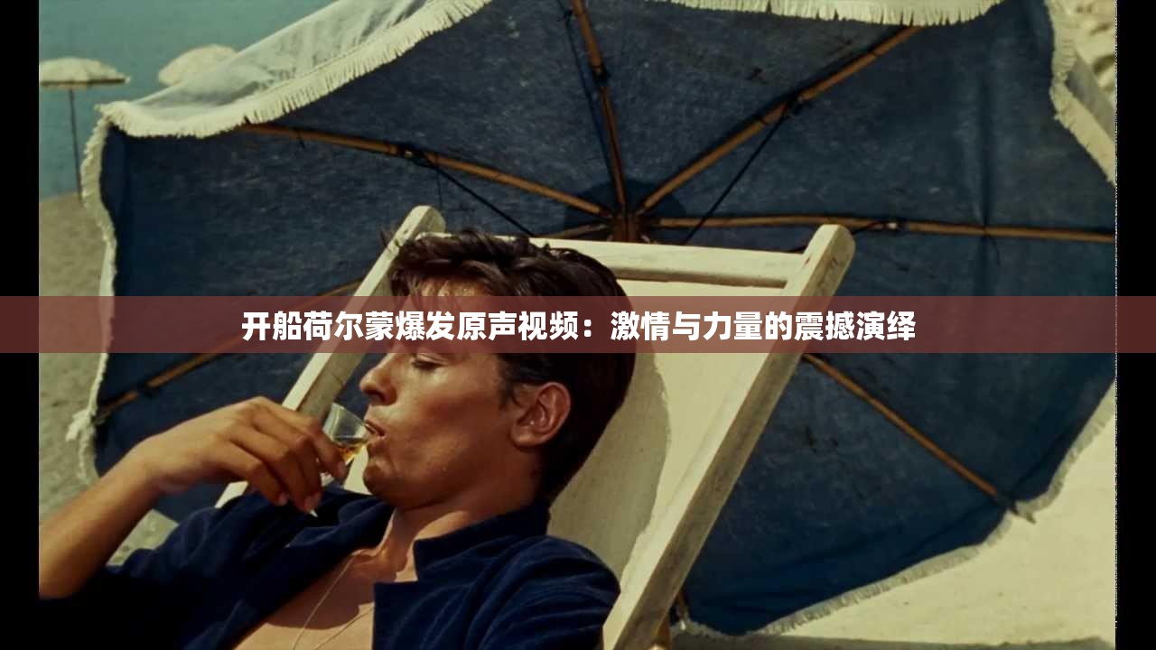 开船荷尔蒙爆发原声视频：激情与力量的震撼演绎