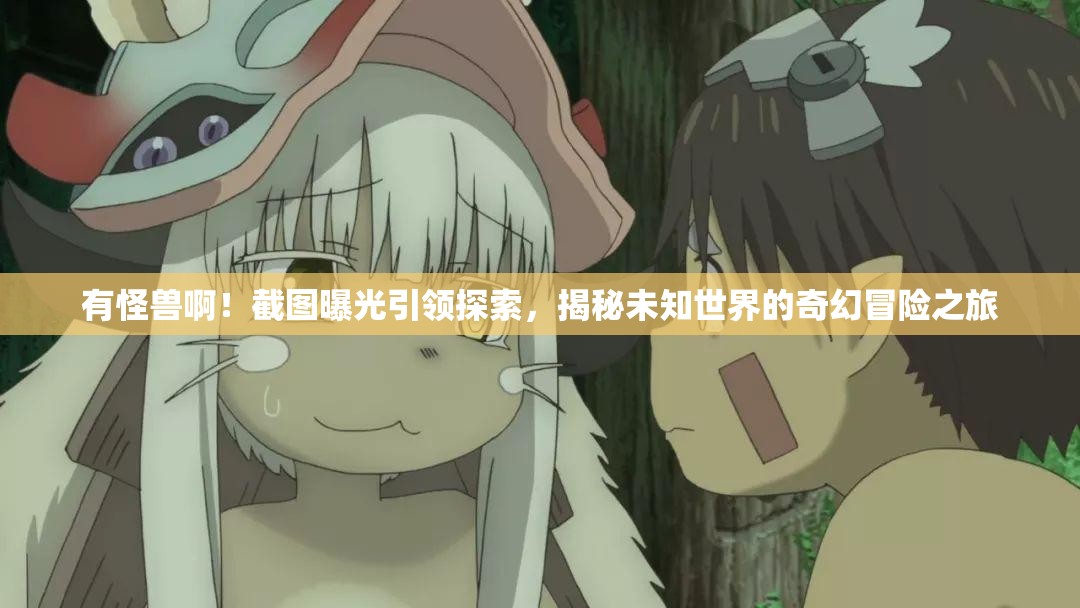 有怪兽啊！截图曝光引领探索，揭秘未知世界的奇幻冒险之旅