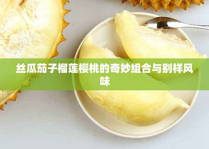 丝瓜茄子榴莲樱桃的奇妙组合与别样风味