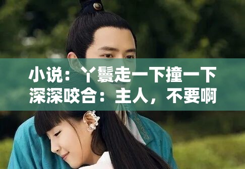 小说：丫鬟走一下撞一下深深咬合：主人，不要啊