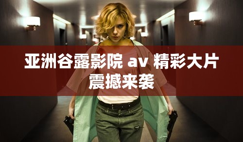 亚洲谷露影院 av 精彩大片震撼来袭