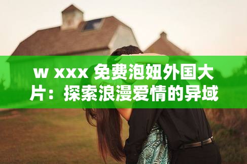 w xxx 免费泡妞外国大片：探索浪漫爱情的异域之旅