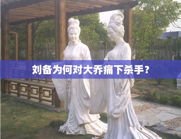 刘备为何对大乔痛下杀手？