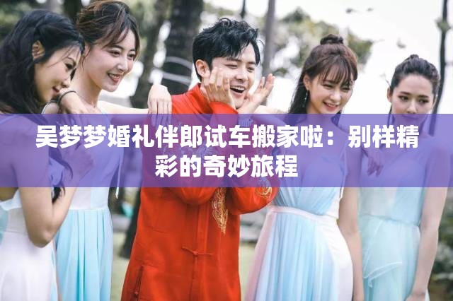 吴梦梦婚礼伴郎试车搬家啦：别样精彩的奇妙旅程