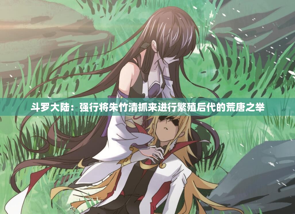 斗罗大陆：强行将朱竹清抓来进行繁殖后代的荒唐之举