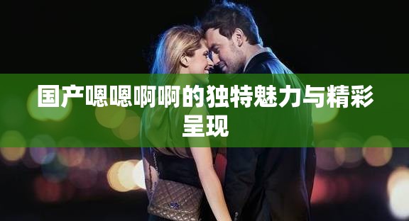 国产嗯嗯啊啊的独特魅力与精彩呈现