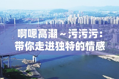 啊嗯高潮～污污污：带你走进独特的情感体验世界
