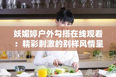 妖媚婷户外勾搭在线观看：精彩刺激的别样风情呈现