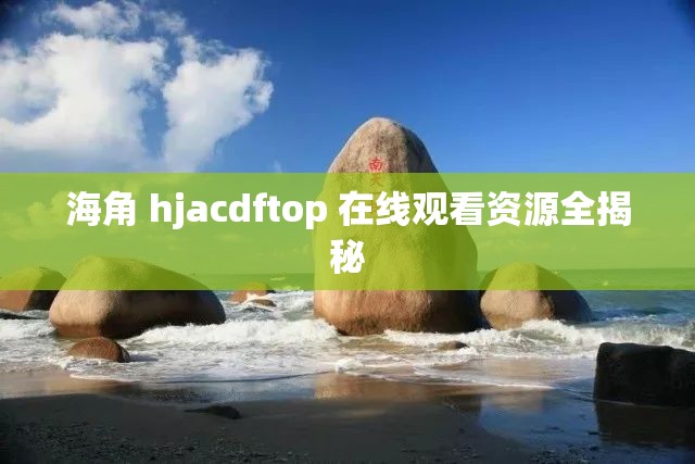海角 hjacdftop 在线观看资源全揭秘