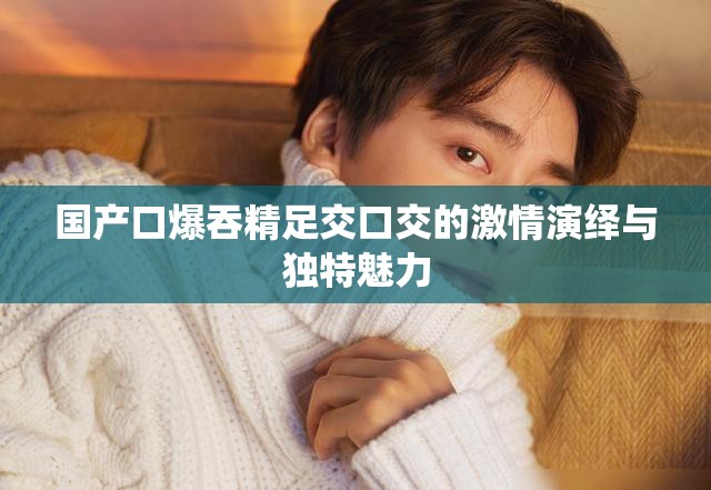 国产口爆吞精足交口交的激情演绎与独特魅力