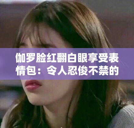 伽罗脸红翻白眼享受表情包：令人忍俊不禁的独特画面