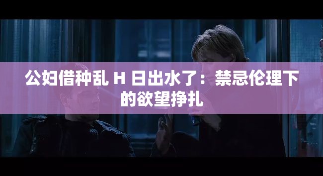 公妇借种乱 H 日出水了：禁忌伦理下的欲望挣扎