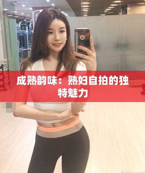 成熟韵味：熟妇自拍的独特魅力