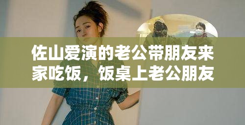 佐山爱演的老公带朋友来家吃饭，饭桌上老公朋友的惊人之举