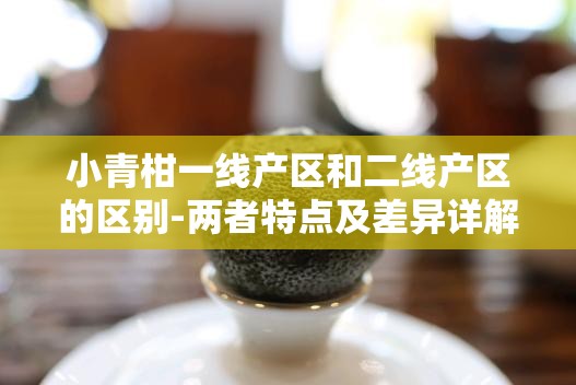 小青柑一线产区和二线产区的区别-两者特点及差异详解