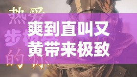 爽到直叫又黄带来极致刺激体验