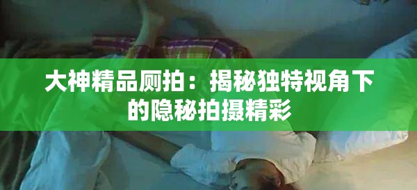 大神精品厕拍：揭秘独特视角下的隐秘拍摄精彩